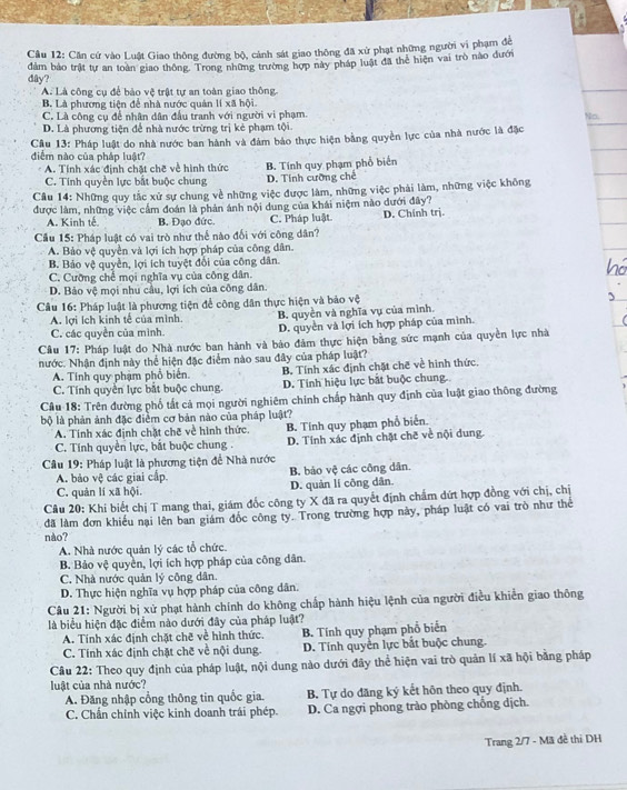 Cầu 12: Căn cứ vào Luật Giao thông đường bộ, cảnh sát giao thông đã xử phạt những người vi phạm để
dây? đảm bảo trật tự an toàn giao thông. Trong những trường hợp này pháp luật đã thể hiện vai trò nào đưới
A. Là công cụ để bảo vệ trật tự an toàn giao thông.
B. Là phương tiện để nhà nước quản lí xã hội
C. Là công cụ để nhân dân đầu tranh với người vi phạm.
No.
D. Là phương tiện để nhà nước trừng trị kẻ phạm tội.
Câu 13: Pháp luật do nhà nước ban hành và đám bảo thực hiện bằng quyền lực của nhà nước là đặc
diểm nào của pháp luật?
A. Tính xác đinh chặt chẽ về hình thức B. Tính quy phạm phổ biển
C. Tính quyền lực bắt buộc chung D. Tính cưỡng chế
Câu 14: Những quy tắc xử sự chung về những việc được làm, những việc phải làm, những việc không
được làm, những việc cẩm đoán là phản ánh nội dung của khái niệm nào dưới đây?
A. Kinh tế B. Đạo đức. C. Pháp luật. D. Chính trj.
Cầu 15: Pháp luật có vai trò như thể nào đối với công dân?
A. Bảo vệ quyền và lợi ích hợp pháp của công dân.
B. Bảo vệ quyền, lợi ích tuyệt đổi của công dân.
C. Cưỡng chể mọi nghĩa vụ của công dân.
D. Bảo vệ mọi nhu cầu, lợi ích của công dân.
Câu 16: Pháp luật là phương tiện để công dân thực hiện và bảo vệ
A. lợi Ich kinh tế của mình
C. các quyền của mình. B. quyền và nghĩa vụ của mình.
D. quyền và lợi ích hợp pháp của mình.
Câu 17: Pháp luật do Nhà nước ban hành và báo đảm thực hiện bằng sức mạnh của quyền lực nhà
nước. Nhận định này thể hiện đặc điểm nào sau đây của pháp luật?
A. Tinh quy phạm phổ biển. B. Tính xác định chặt chẽ về hình thức.
C. Tính quyển lực bắt buộc chung. D. Tính hiệu lực bắt buộc chung.
Câu 18: Trên đường phố tất cả mọi người nghiêm chính chấp hành quy định của luật giao thông đường
bộ là phản ảnh đặc điểm cơ bản nào của pháp luật?
A. Tính xác định chặt chế về hình thức.
C. Tính quyền lực, bắt buộc chung . B. Tinh quy phạm phổ biển.
D. Tính xác định chặt chē về nội dung.
Cầu 19: Pháp luật là phương tiện để Nhà nước
A. bảo vệ các giai cấp B. báo vệ các công dân.
C. quản lí xã hội. D. quản lí công dân
Câu 20: Khi biết chị T mang thai, giám đốc công ty X đã ra quyết định chẩm dứt hợp đồng với chị, chị
đã làm đơn khiểu nại lên ban giám đốc công ty. Trong trường hợp này, pháp luật có vai trò như thể
nào?
A. Nhà nước quản lý các tổ chức.
B. Bảo vệ quyền, lợi ích hợp pháp của công dân.
C. Nhà nước quản lý công dân.
D. Thực hiện nghĩa vụ hợp pháp của công dân.
Câu 21: Người bị xử phạt hành chính do không chấp hành hiệu lệnh của người điều khiển giao thông
là biểu hiện đặc điểm nào dưới đây của pháp luật?
A. Tính xác định chặt chẽ về hình thức. B. Tính quy phạm phổ biển
C. Tính xác định chặt chế về nội dung. D. Tính quyển lực bắt buộc chung.
Câu 22: Theo quy định của pháp luật, nội dung nào dưới đãy thể hiện vai trò quản lí xã hội bằng pháp
luật của nhà nước?
A. Đăng nhập cổng thông tin quốc gia. B. Tự do đăng ký kết hôn theo quy định.
C. Chẩn chính việc kinh doanh trái phép. D. Ca ngợi phong trào phòng chống dịch.
Trang 2/7 - Mã đề thi DH