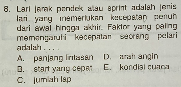 Lari jarak pendek atau sprint adalah jenis
lari yang memerlukan kecepatan penuh
dari awal hingga akhir. Faktor yang paling
memengaruhi kecepatan seorang pelari
adalah . . . .
A. panjang lintasan D. arah angin
B. start yang cepat E. kondisi cuaca
C. jumlah lap