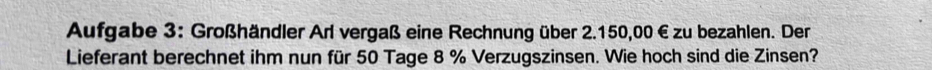 Aufgabe 3: Großhändler Arl vergaß eine Rechnung über 2.150,00 € zu bezahlen. Der 
Lieferant berechnet ihm nun für 50 Tage 8 % Verzugszinsen. Wie hoch sind die Zinsen?