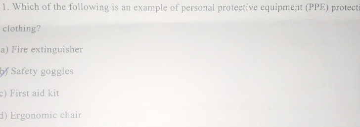 Which of the following is an example of personal protective equipment (PPE) protect
clothing?
a) Fire extinguisher
b Safety goggles
c) First aid kit
d) Ergonomic chair