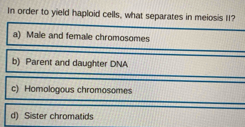 In order to yield haploid cells, what separates in meiosis II?
a) Male and female chromosomes
b) Parent and daughter DNA
c) Homologous chromosomes
d) Sister chromatids