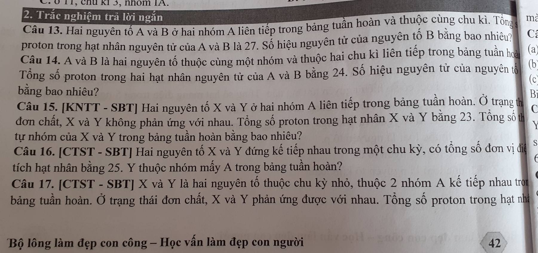 ổ 11, chú ki 3, nhóm IA. 
2. Trắc nghiệm trả lời ngắn 
Câu 13. Hai nguyên tố A và B ở hai nhóm A liên tiếp trong bảng tuần hoàn và thuộc cùng chu kì. Tổng mà 
proton trong hạt nhân nguyên tử của A và B là 27. Số hiệu nguyên tử của nguyên tố B bằng bao nhiêu? C 
Câu 14. A và B là hai nguyên tố thuộc cùng một nhóm và thuộc hai chu kì liên tiếp trong bảng tuần hoài (a) 
Tổng số proton trong hai hạt nhân nguyên tử của A và B bằng 24. Số hiệu nguyên tử của nguyên tổ (b 
(c 
bằng bao nhiêu? 
Bi 
Câu 15. [KNTT - SBT] Hai nguyên tố X và Y ở hai nhóm A liên tiếp trong bảng tuần hoàn. Ở trạng th C 
đơn chất, X và Y không phản ứng với nhau. Tổng số proton trong hạt nhân X và Y bằng 23. Tổng số th 
tự nhóm của X và Y trong bảng tuần hoàn bằng bao nhiêu? 
Câu 16. [CTST - SBT] Hai nguyên tố X và Y đứng kế tiếp nhau trong một chu kỳ, có tổng số đơn vị điể S 
tích hạt nhân bằng 25. Y thuộc nhóm mấy A trong bảng tuần hoàn? 
Câu 17. [CTST - SBT] X và Y là hai nguyên tố thuộc chu kỳ nhỏ, thuộc 2 nhóm A kế tiếp nhau tron 
bảng tuần hoàn. Ở trạng thái đơn chất, X và Y phản ứng được với nhau. Tổng số proton trong hạt nhà 
Bộ lông làm đẹp con công - Học vấn làm đẹp con người 42