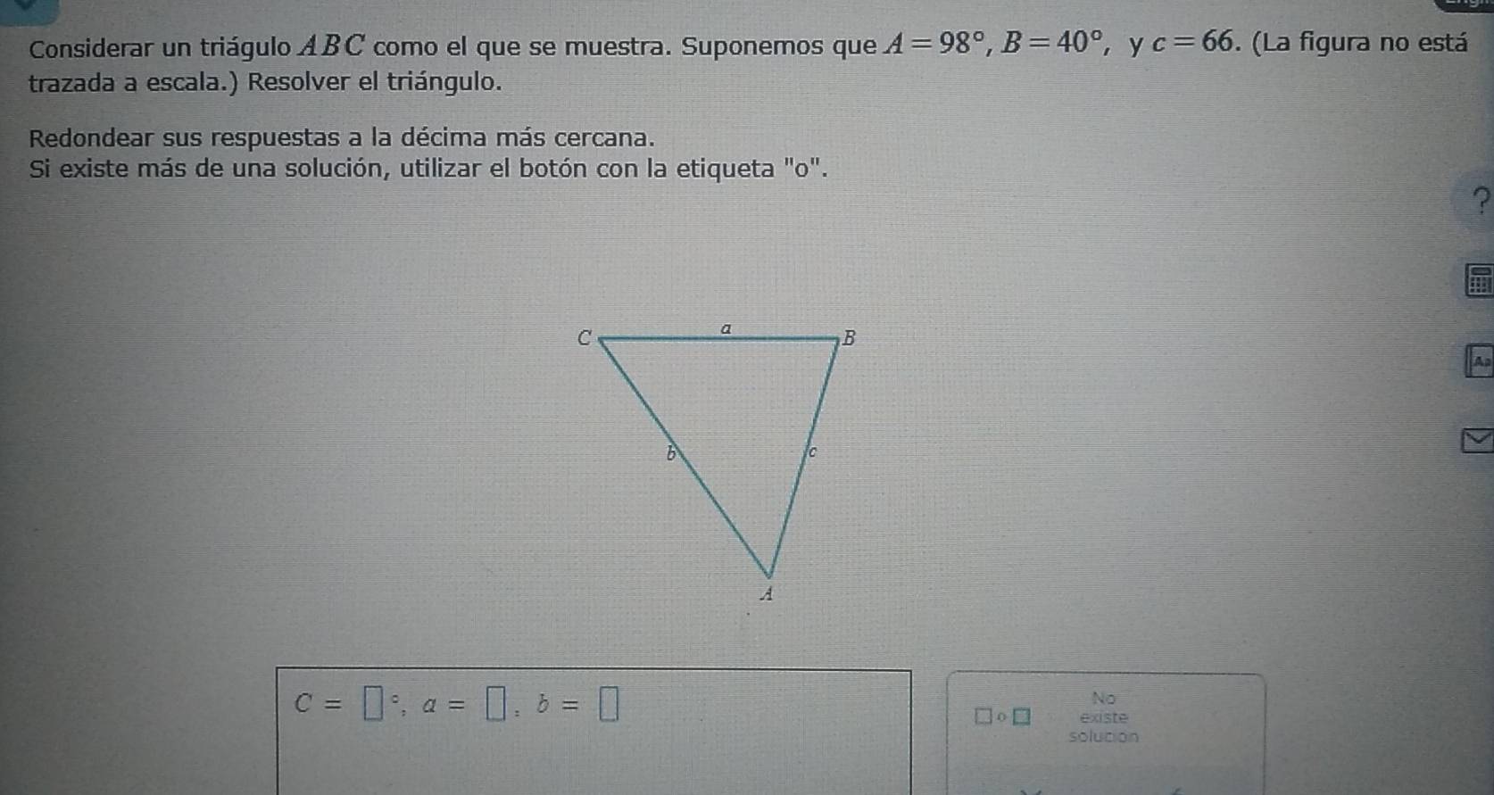 Considerar un triágulo ABC como el que se muestra. Suponemos que A=98°, B=40° ， y c=66. (La figura no está 
trazada a escala.) Resolver el triángulo. 
Redondear sus respuestas a la décima más cercana. 
Si existe más de una solución, utilizar el botón con la etiqueta "o". 
? 
A
C=□°, a=□ , b=□
No
□ circ □ existe 
solution