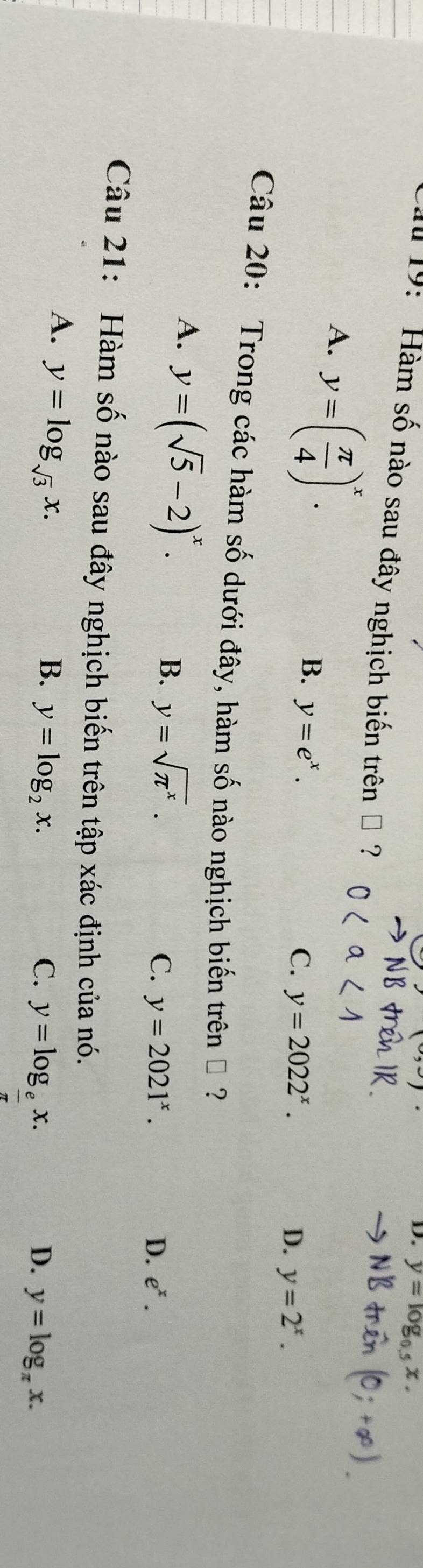 y=102. 
19: Hàm số nào sau đây nghịch biến trên " ?
A. y=( π /4 )^x.
B. y=e^x.
C. y=2022^x.
D. y=2^x. 
Câu 20: Trong các hàm số dưới đây, hàm số nào nghịch biến trên ộ ?
A. y=(sqrt(5)-2)^x.
B. y=sqrt(π^x).
C. y=2021^x. D. e^x. 
Câu 21: Hàm số nào sau đây nghịch biến trên tập xác định của nó.
A. y=log _sqrt(3)x. B. y=log _2x.
C. y=log __ ex.
D. y=log _π x.