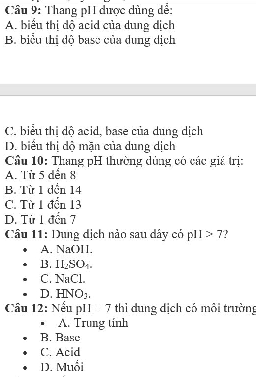 Thang pH được dùng để:
A. biểu thị độ acid của dung dịch
B. biểu thị độ base của dung dịch
C. biểu thị độ acid, base của dung dịch
D. biểu thị độ mặn của dung dịch
Câu 10: Thang pH thường dùng có các giá trị:
A. Từ 5 đến 8
B. Từ 1 đến 14
C. Từ 1 đến 13
D. Từ 1 đến 7
Câu 11: Dung dịch nào sau đây có pH>7
A. NaOH.
B. H_2SO_4.
C. 1 NaCl . HNO_3. 
Câu 12: Nếu pH=7 thì dung dịch có môi trường
A. Trung tính
B. Base
C. Acid
D. Muối