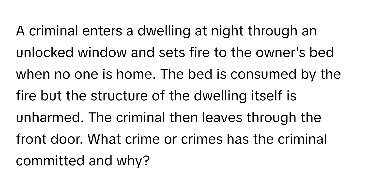 A criminal enters a dwelling at night through an unlocked window and sets fire to the owner's bed when no one is home. The bed is consumed by the fire but the structure of the dwelling itself is unharmed. The criminal then leaves through the front door. What crime or crimes has the criminal committed and why?