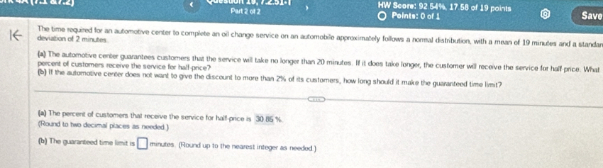 ( Part 2 of 2 
HW Score: 92 54%, 17.58 of 19 points 
Save 
Points: 0 of 1 
The time required for an automotive center to complete an oil change service on an automobile approximately follows a normal distribution, with a mean of 19 minutes and a standar 
deviation of 2 minutes
(a) The automotive center guarantees customers that the service wil take no longer than 20 minutes. If it does take longer, the customer will receive the service for half-price. What 
percent of customers receive the service for half-price? 
(b) If the automotive center does not want to give the discount to more than 2% of its customers, how long should it make the guaranteed time limit? 
(a) The percent of customers that receive the service for half-price is 30 85 %
(Round to two decimal places as needed.) 
(b) The guaranteed time limit is □ minutes. (Round up to the nearest integer as needed.)