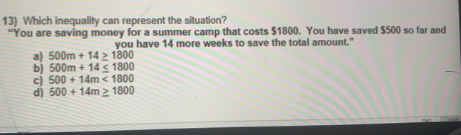 Which inequality can represent the situation?
“You are saving money for a summer camp that costs $1800.  You have saved $500 so far and
you have 14 more weeks to save the total amount.”
a) 500m+14≥ 1800
b) 500m+14≤ 1800
c) 500+14m<1800</tex>
d) 500+14m≥ 1800