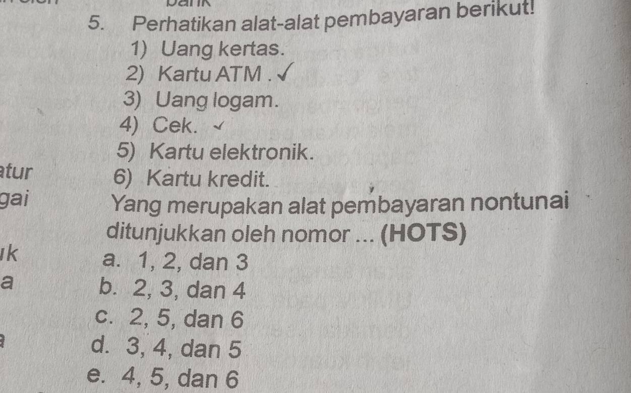 Perhatikan alat-alat pembayaran berikut!
1) Uang kertas.
2) Kartu ATM .
3) Uang logam.
4) Cek.
5) Kartu elektronik.
tur
6) Kartu kredit.
gai
Yang merupakan alat pembayaran nontunai
ditunjukkan oleh nomor ... (HOTS)
Ik
a. 1, 2, dan 3
a
b. 2, 3, dan 4
c. 2, 5, dan 6
d. 3, 4, dan 5
e. 4, 5, dan 6