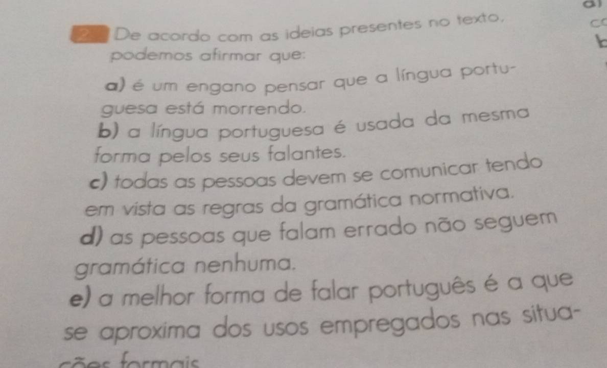 a De acordo com as ideias presentes no texto,
C
podemos afirmar que:
) é um engano pensar que a língua portu-
guesa está morrendo.
b) a língua portuguesa é usada da mesma
forma pelos seus falantes.
c) todas as pessoas devem se comunicar tendo
em vista as regras da gramática normativa.
d) as pessoas que falam errado não seguem
gramática nenhuma.
e) a melhor forma de falar português é a que
se aproxima dos usos empregados nas situa-
es formais