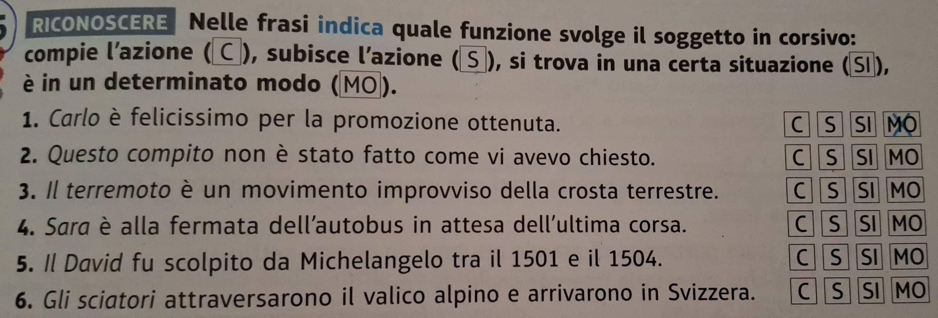 RICONOSCERE Nelle frasi indica quale funzione svolge il soggetto in corsivo:
compie l’azione ( ), subisce l’azione (Sơ), si trova in una certa situazione (Sĩ),
è in un determinato modo (MO).
1. Carlo è felicissimo per la promozione ottenuta. C S a SI MO
2. Questo compito non è stato fatto come vi avevo chiesto. C S SI MO
3. Il terremoto è un movimento improvviso della crosta terrestre. CS SI MO
4. Sara è alla fermata dell’autobus in attesa dell’ultima corsa. C S SI MO
5. Il David fu scolpito da Michelangelo tra il 1501 e il 1504. C S SI MO
6. Gli sciatori attraversarono il valico alpino e arrivarono in Svizzera. C SSI MO