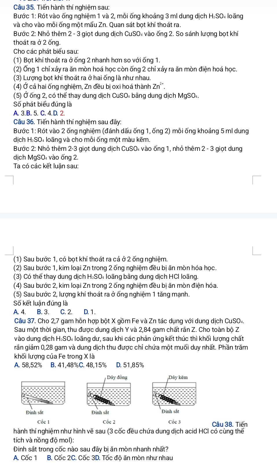 Tiến hành thí nghiệm sau:
Bước 1: Rót vào ống nghiệm 1 và 2, mỗi ống khoảng 3 ml dung dịch H₂SO₄ loãng
và cho vào mỗi ống một mẩu Zn. Quan sát bọt khí thoát ra.
Bước 2: Nhỏ thêm 2 - 3 giọt dung dịch CuSO₄ vào ống 2. So sánh lượng bọt khí
thoát ra ở 2 ống.
Cho các phát biểu sau:
(1) Bọt khí thoát ra ở ống 2 nhanh hơn so với ống 1.
(2) Ống 1 chỉ xảy ra ăn mòn hoá học còn ống 2 chỉ xảy ra ăn mòn điện hoá học.
(3) Lượng bọt khí thoát ra ở hai ống là như nhau.
(4) Ở cả hai ống nghiệm, Zn đều bị oxi hoá thành Zn*.
(5) Ở ống 2, có thể thay dung dịch CuSO₄ bằng dung dịch MgSO₄.
Số phát biểu đúng là
A. 3. B. 5. C. 4. D. 2.
Câu 36. Tiến hành thí nghiệm sau đây:
Bước 1: Rót vào 2 ống nghiệm (đánh dấu ống 1, ống 2) mỗi ống khoảng 5 ml dung
dịch H l_2SC 04 loãng và cho mỗi ống một màu kẽm.
Bước 2: Nhỏ thêm 2-3 giọt dung dịch CuSO₄ vào ống 1, nhỏ thêm 2 - 3 giọt dung
dịch MgSO₄ vào ống 2.
Ta có các kết luận sau:
(1) Sau bước 1, có bọt khí thoát ra cả ở 2 ống nghiệm.
(2) Sau bước 1, kim loại Zn trong 2 ống nghiệm đều bị ăn mòn hóa học.
(3) Có thể thay dung dịch H_2SO 4 loãng bằng dung dịch HCI loãng.
(4) Sau bước 2, kim loại Zn trong 2 ống nghiệm đều bị ăn mòn điện hóa.
(5) Sau bước 2, lượng khí thoát ra ở ống nghiệm 1 tăng mạnh.
Số kết luận đúng là
A. 4. B. 3. C. 2. D. 1 .
Câu 37. Cho 2,7 gam hỗn hợp bột X gồm Fe và Zn tác dụng với dung dịch CuSO₄.
Sau một thời gian, thu được dung dịch Y và 2,84 gam chất rắn Z. Cho toàn bộ Z
vào dung dịch H₂SO₄ loãng dư, sau khi các phản ứng kết thúc thì khối lượng chất
rắn giảm 0,28 gam và dung dịch thu được chỉ chứa một muối duy nhất. Phần trăm
khối lượng của Fe trong X là
A. 58,52% B. 41,48%C. 48,15% D. 51,85%
Dây đồng Dây kẽm
Đinh sắt Đinh sắt Đinh sắt
Cốc 1 Cốc 2 Cốc 3 Câu 38. Tiến
thành thí nghiệm như hình vẽ sau (3 cốc đều chứa dung dịch acid HCI có cùng thể
tích và nồng độ mol):
Đinh sắt trong cốc nào sau đây bị ăn mòn nhanh nhất?
A. Cốc 1 B. Cốc 2C. Cốc 3D. Tốc độ ăn mòn như nhau