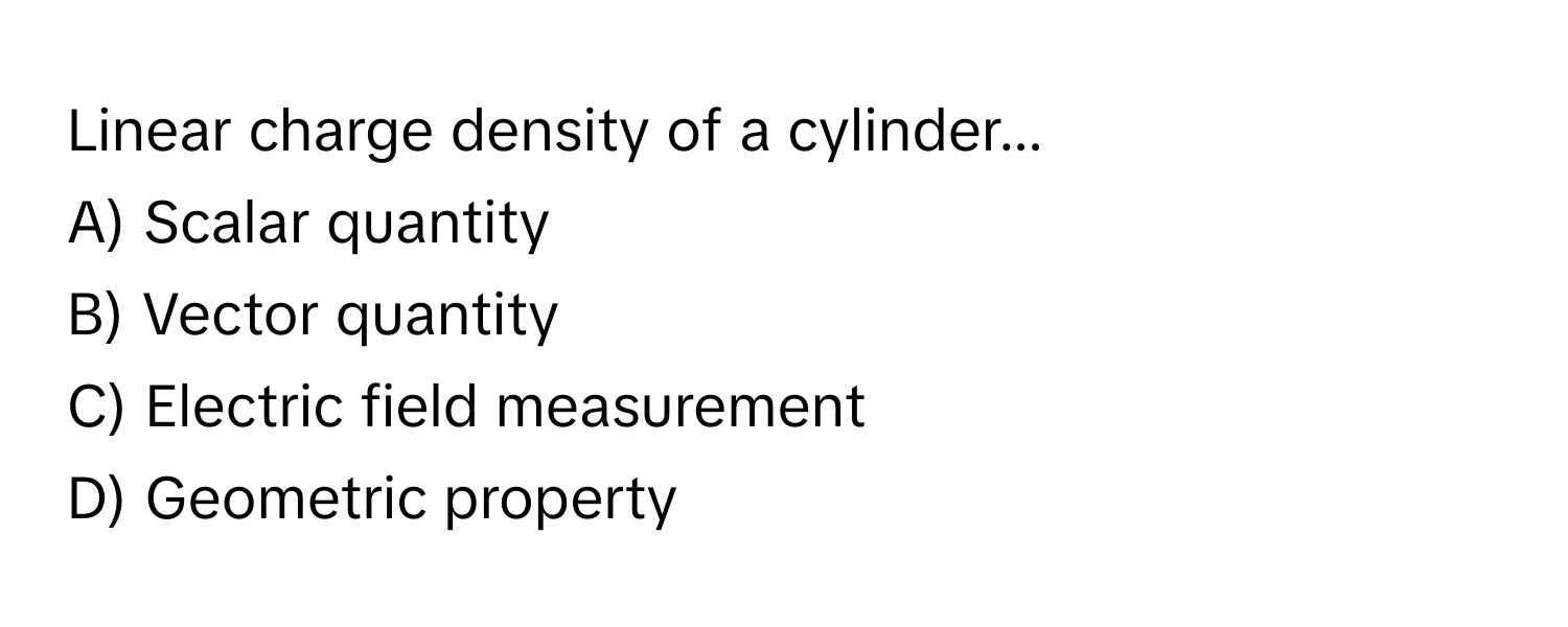 Linear charge density of a cylinder...

A) Scalar quantity
B) Vector quantity
C) Electric field measurement
D) Geometric property