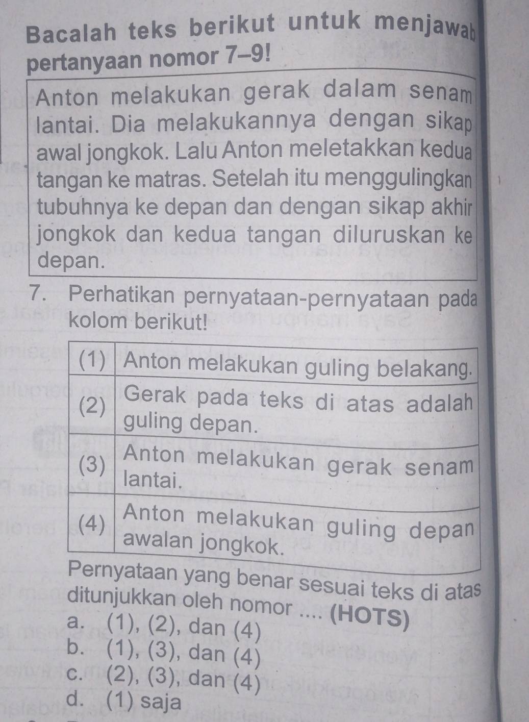 Bacalah teks berikut untuk menjawab
pertanyaan nomor 7-9!
Anton melakukan gerak dalam senam
lantai. Dia melakukannya dengan sikap
awal jongkok. Lalu Anton meletakkan kedua
tangan ke matras. Setelah itu menggulingkan
tubuhnya ke depan dan dengan sikap akhir
jongkok dan kedua tangan diluruskan ke
depan.
7. Perhatikan pernyataan-pernyataan pada
kolom berikut!
ar sesuai teks di atas
ditunjukkan oleh nomor .... (HOTS)
a. (1), (2 ) , dan (4)
b. (1), (3 1 , dan (4)
c. (2), (3 , dan (4)
d. (1) saja