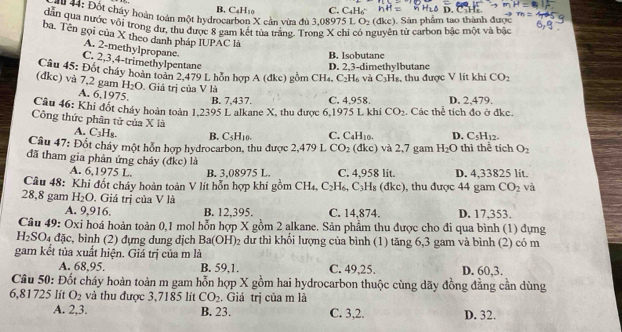 B, C_4H_10 C. C_4H_6
*  : Đột chây hoàn toàn một hydrocarbon X cần vừa đủ 3.08975 L O_2(dkc). Sản phẩm tao thành được
dân qua nước với trong dự, thu được 8 gam kết tủa trăng. Trong X chi t n tử carbon bậc một và bậc
ba. Tên gọi của X theo danh pháp IUPAC là
A. 2-methylpropane.
B. Isobutane
C. 2,3,4-trimethylpentane
D. 2,3-dimethylbutane
Câu 45: Đốt cháy hoàn toàn 2,479 L hỗn hợp A (đkc) gồm CH_4 C_2H_6 và C_3H_8 , thu được V lit khi CO_2
(đkc) và 7,2 gam H_2O. Giá trị của V là
A. 6,1975.
B. 7,437. C. 4.958. D. 2,479.
Câu 46: Khi đốt cháy hoàn toàn 1,2395 L alkane X, thu được 6,1975 L khi CO_2 Các thể tích đo ở đkc.
Công thức phân tử của X là C. C_4H_10. D. C_5H_12
A. C_3H B. C5H10.
Câu 47: Đốt cháy một hỗn hợp hydrocarbon, thu được 2,479 L CO_2 (đkc) và 2,7 gam H_2O thì thể tích O_2
đã tham gia phản ứng cháy (đkc) là
A. 6,1975 L. B. 3,08975 L. C. 4,958 lit.
Câu 48: Khi đốt cháy hoàn toàn V lít hỗn hợp khí gồm CH_4 C_2H_6,C_3H_8(dkc) ), thu được 44 gam D. 4,33825 lit.
CO_2 và
28,8 gam H_2O Giá trị của V là
A. 9,916. B. 12,395. C. 14,874. D. 17,353.
Câu 49: Oxi hoá hoàn toàn 0,1 mol hỗn hợp X gồm 2 alkane. Sản phẩm thu được cho đi qua bình (1) dựng
H_2SO_4 8^(th) c, bình (2) đựng dung dịch Ba(OH)_2 dư thì khổi lượng của bình (1) tăng 6,3 gam và bình (2) có m
gam kết tủa xuất hiện. Giá trị của m là
A. 68,95. B. 59,1. C. 49,25. D. 60,3.
Câu 50: Đốt cháy hoàn toàn m gam hỗn hợp X gồm hai hydrocarbon thuộc cùng dãy đồng đẳng cần dùng
6,81725 lít O_2 và thu được 3,7185 lit CO_2. Giá trị của m là
A. 2,3. B. 23. C. 3,2. D. 32.