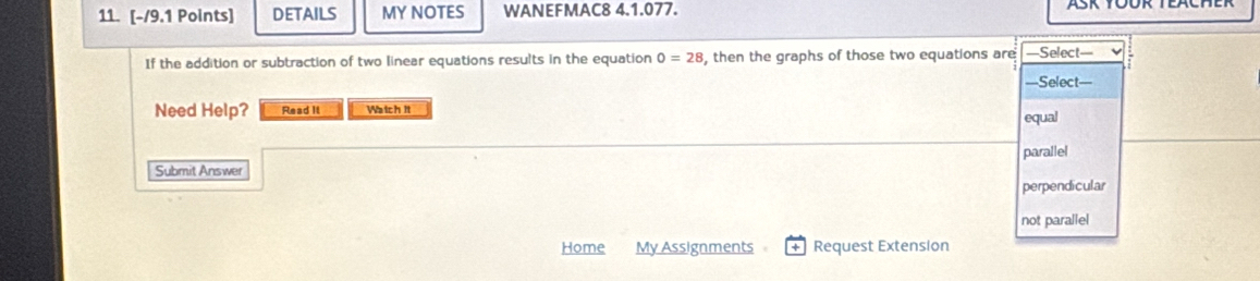 DETAILS MY NOTES WANEFMAC8 4.1.077.
If the addition or subtraction of two linear equations results in the equation 0=28 , then the graphs of those two equations are =Select=
===Select==
Need Help? Read It Watch it equal
parallel
Submit Answer
perpendicular
not parallel
Home My Assignments Request Extension