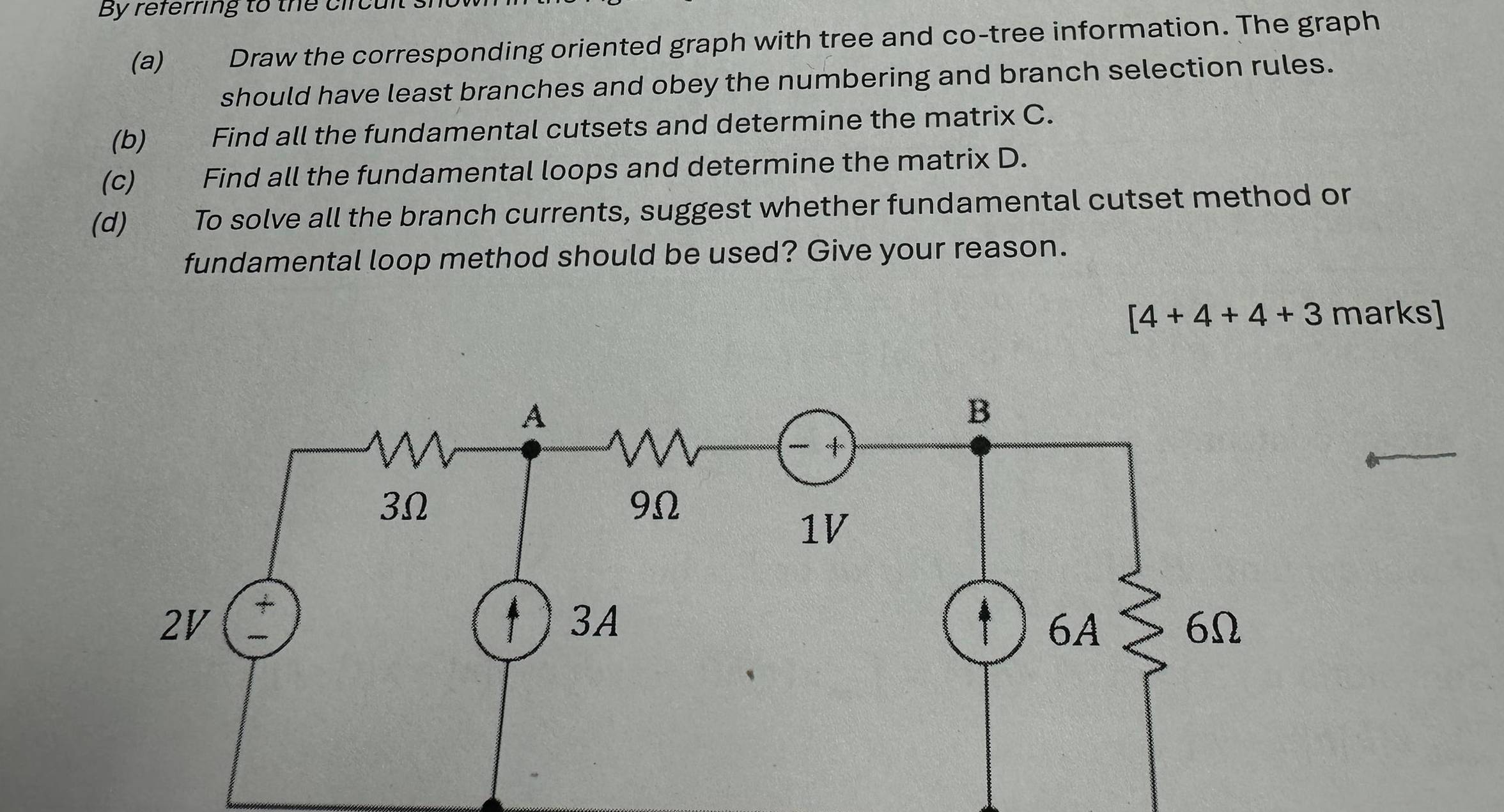 By referring to the circul 
(a) Draw the corresponding oriented graph with tree and co-tree information. The graph 
should have least branches and obey the numbering and branch selection rules. 
(b) Find all the fundamental cutsets and determine the matrix C. 
(c) Find all the fundamental loops and determine the matrix D. 
(d) To solve all the branch currents, suggest whether fundamental cutset method or 
fundamental loop method should be used? Give your reason.
[4+4+4+3 marks]