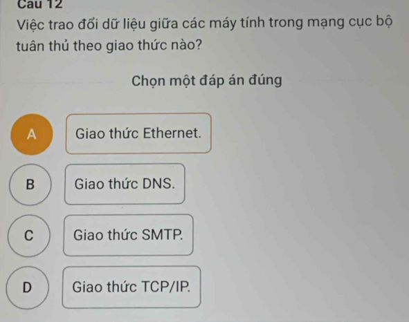 Cau 12
Việc trao đổi dữ liệu giữa các máy tính trong mạng cục bộ
tuân thủ theo giao thức nào?
Chọn một đáp án đúng
A Giao thức Ethernet.
B Giao thức DNS.
C Giao thức SMTP.
D Giao thức TCP/IP.