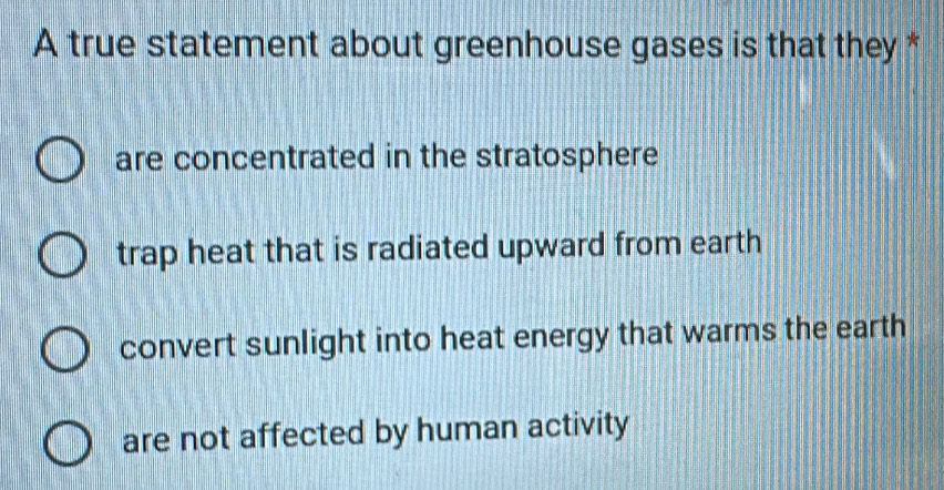 A true statement about greenhouse gases is that they *
are concentrated in the stratosphere
trap heat that is radiated upward from earth
convert sunlight into heat energy that warms the earth
are not affected by human activity