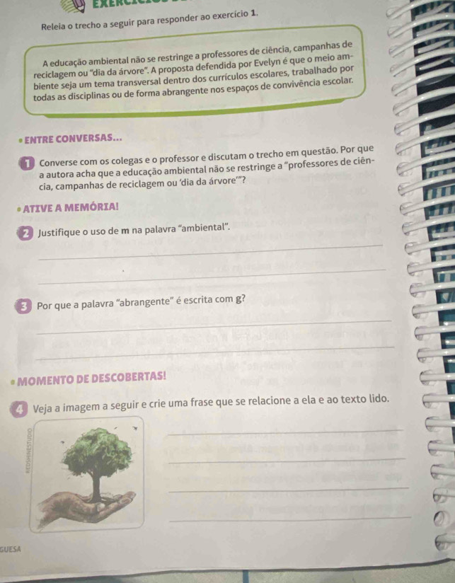 EXLI 
Releia o trecho a seguir para responder ao exercício 1. 
A educação ambiental não se restringe a professores de ciência, campanhas de 
reciclagem ou “dia da árvore'. A proposta defendida por Evelyn é que o meio am- 
biente seja um tema transversal dentro dos currículos escolares, trabalhado por 
todas as disciplinas ou de forma abrangente nos espaços de convivência escolar. 
ENTRE CONVERSAS... 
T Converse com os colegas e o professor e discutam o trecho em questão. Por que 
a autora acha que a educação ambiental não se restringe a “professores de ciên- 
cia, campanhas de reciclagem ou ‘dia da árvore’”? 
ATIVE A MEMÓRIA! 
2 Justifique o uso de m na palavra “ambiental”. 
_ 
_ 
3 Por que a palavra 'abrangente” é escrita com g? 
_ 
_ 
MOMENTO DE DESCOBERTAS! 
Veja a imagem a seguir e crie uma frase que se relacione a ela e ao texto lido. 
_ 
_ 
_ 
_ 
GUESA