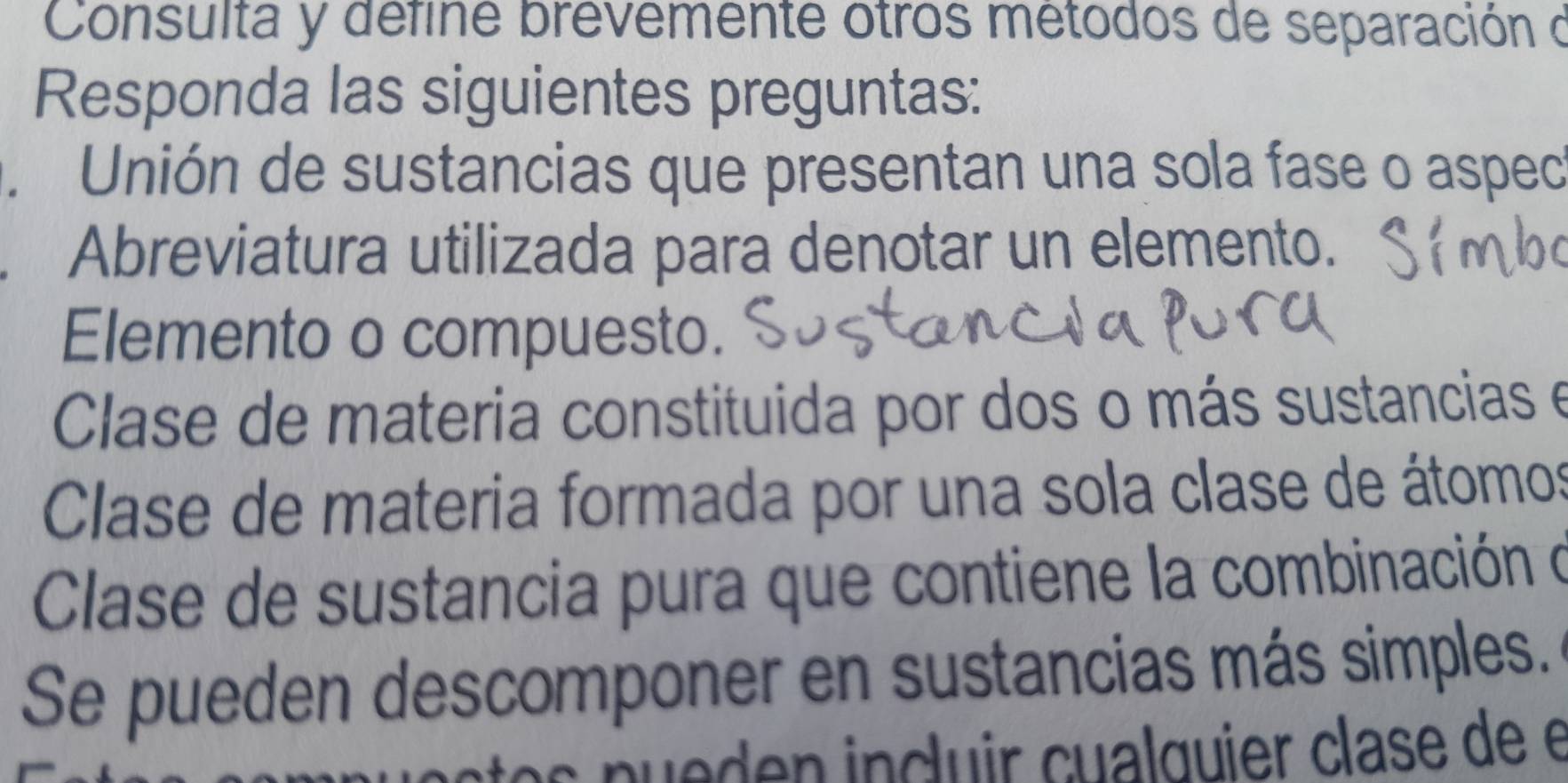 Consulta y define brevemente otros métodos de separación d 
Responda las siguientes preguntas: 
. Unión de sustancias que presentan una sola fase o aspec 
Abreviatura utilizada para denotar un elemento. 
Elemento o compuesto. 
Clase de materia constituida por dos o más sustancias e 
Clase de materia formada por una sola clase de átomos 
Clase de sustancia pura que contiene la combinación o 
Se pueden descomponer en sustancias más simples. 
je den incluir cualquier clase de e