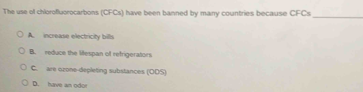 The use of chlorofluorocarbons (CFCs) have been banned by many countries because CFCs_
A. increase electricity bills
B. reduce the lifespan of refrigerators
C. are ozone-depleting substances (ODS)
D. have an odor