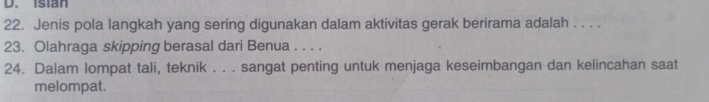 isian 
22. Jenis pola langkah yang sering digunakan dalam aktivitas gerak berirama adalah . . . . 
23. Olahraga skipping berasal dari Benua . . . . 
24. Dalam lompat tali, teknik . . . sangat penting untuk menjaga keseimbangan dan kelincahan saat 
melompat.