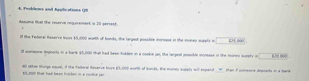 Problems and Applications Q8 
Assume that the reserve requirement is 20 percent. 
If the Federal Reserve buys $5,000 worth of bonds, the largest possible increase in the money supply is $25,000. 
If someone deposits in a bank $5,000 that had been hidden in a cookie jar, the largest possible increase in the money supply is $20.000
All other things equal, if the Federal Reserve buys $5,000 worth of bonds, the money supply will expand_ than if someone deposits in a bank
$5,000 that had been hidden in a cookie jar.