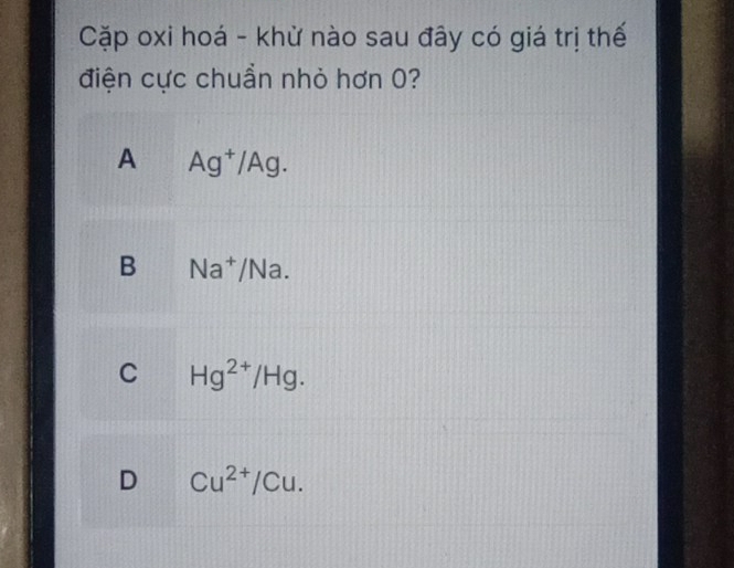 Cặp oxi hoá - khử nào sau đây có giá trị thế
điện cực chuẩn nhỏ hơn 0?
A Ag^+/Ag.
B Na^+ /Na.
C Hg^(2+)/Hg.
D Cu^(2+)/Cu.