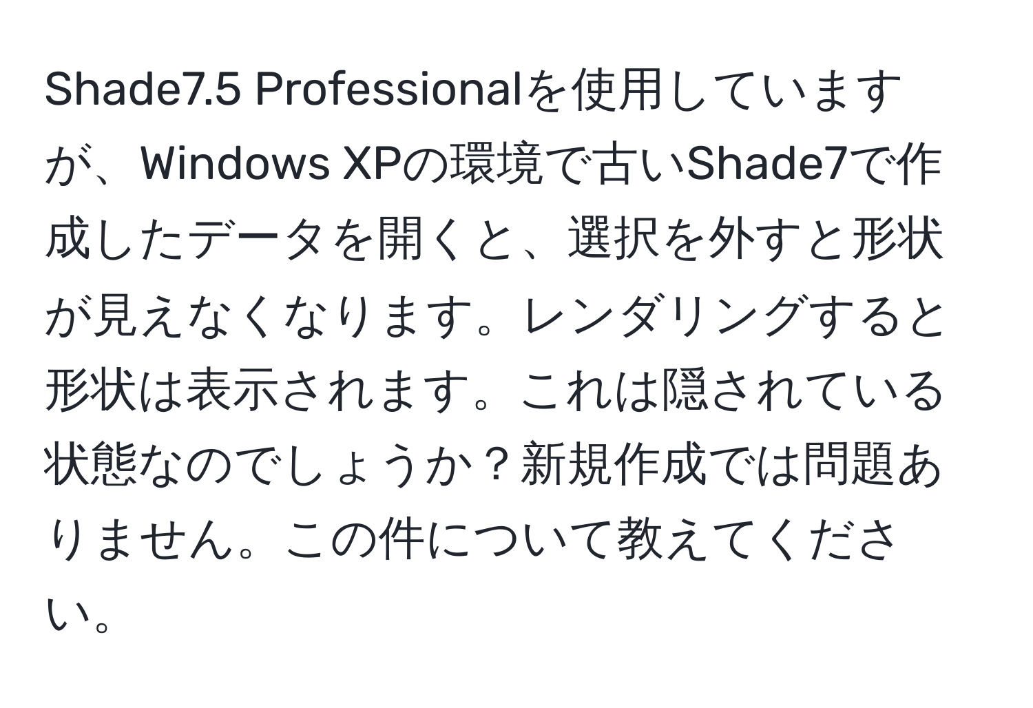 Shade7.5 Professionalを使用していますが、Windows XPの環境で古いShade7で作成したデータを開くと、選択を外すと形状が見えなくなります。レンダリングすると形状は表示されます。これは隠されている状態なのでしょうか？新規作成では問題ありません。この件について教えてください。