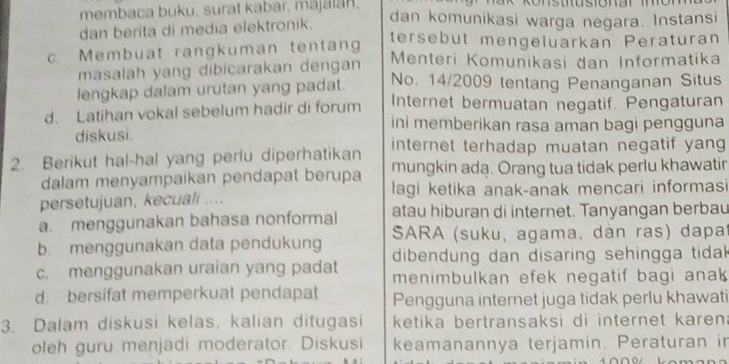 membaca buku, surat kabar, mājālān. dan komunikasi warga negara. Instansi
dan berita di media elektronik.
tersebut mengeluarkan Peraturan
c. Membuat rangkuman tentang Menteri Komunikasi dan Informatika
masalah yang dibicarakan dengan
lengkap dalam urutan yang padat. No. 14/2009 tentang Penanganan Situs
d. Latihan vokal sebelum hadir di forum Internet bermuatan negatif. Pengaturan
ini memberikan rasa aman bagi pengguna
diskusi.
internet terhadap muatan negatif yang 
2. Berikut hal-hal yang perlu diperhatikan mungkin ada. Orang tua tidak perlu khawatir
dalam menyampaikan pendapat berupa lagi ketika anak-anak mencari informasi
persetujuan, kecuali ....
a. menggunakan bahasa nonformal atau hiburan di internet. Tanyangan berbau
b. menggunakan data pendukung SARA (suku, agama, dàn ras) dapat
c. menggunakan uraian yang padat dibendung dan disaring sehingga tidak 
menimbulkan efek negatif bagi anak
d. bersifat memperkuat pendapat Pengguna internet juga tidak perlu khawati
3. Dalam diskusi kelas, kalian ditugasi ketika bertransaksi di internet karen .
oleh guru menjadi moderator. Diskusi keamanannya terjamin. Peraturan in