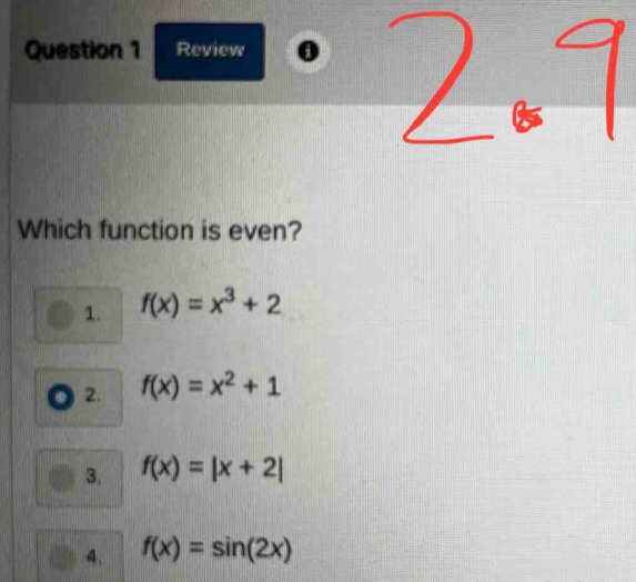 Review 0
Which function is even?
1. f(x)=x^3+2
2. f(x)=x^2+1
3. f(x)=|x+2|
4. f(x)=sin (2x)