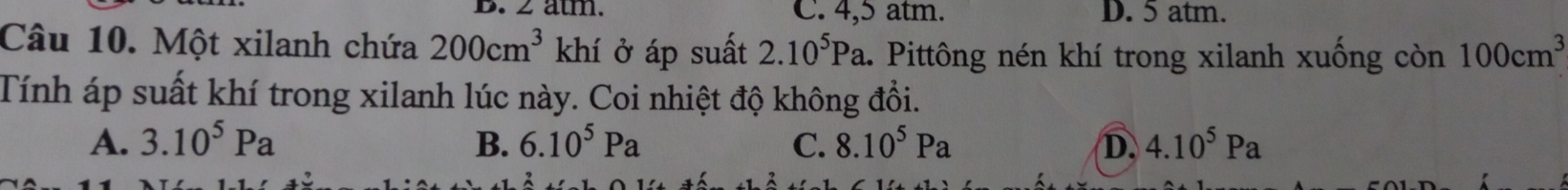 2 ätm. C. 4,5 atm. D. 5 atm.
Câu 10. Một xilanh chứa 200cm^3 khí ở áp suất 2.10^5Pa 1. Pittông nén khí trong xilanh xuống còn 100cm^3
Tính áp suất khí trong xilanh lúc này. Coi nhiệt độ không đổi.
A. 3.10^5Pa B. 6.10^5Pa C. 8.10^5Pa D. 4.10^5Pa