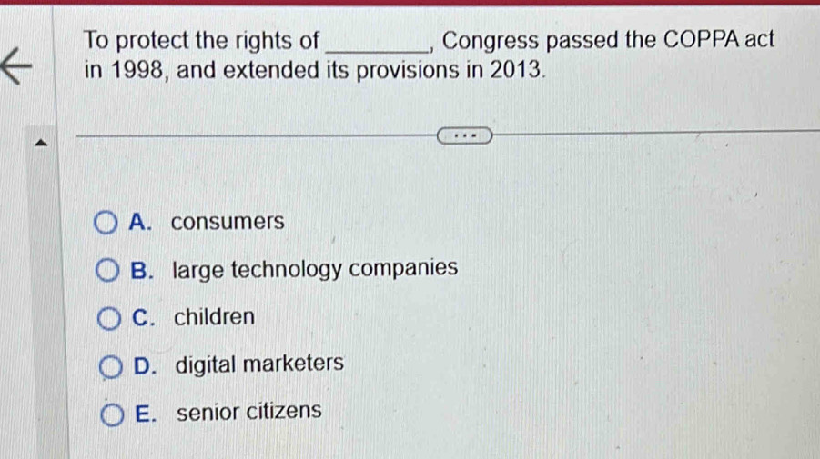 To protect the rights of_ Congress passed the COPPA act
in 1998, and extended its provisions in 2013.
A. consumers
B. large technology companies
C. children
D. digital marketers
E. senior citizens