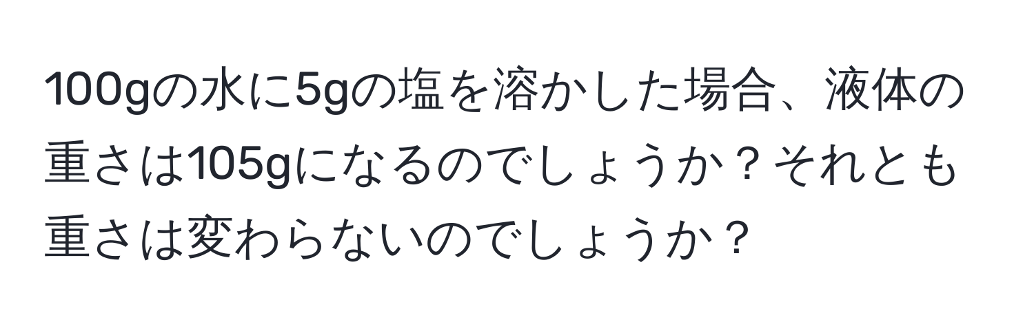 100gの水に5gの塩を溶かした場合、液体の重さは105gになるのでしょうか？それとも重さは変わらないのでしょうか？