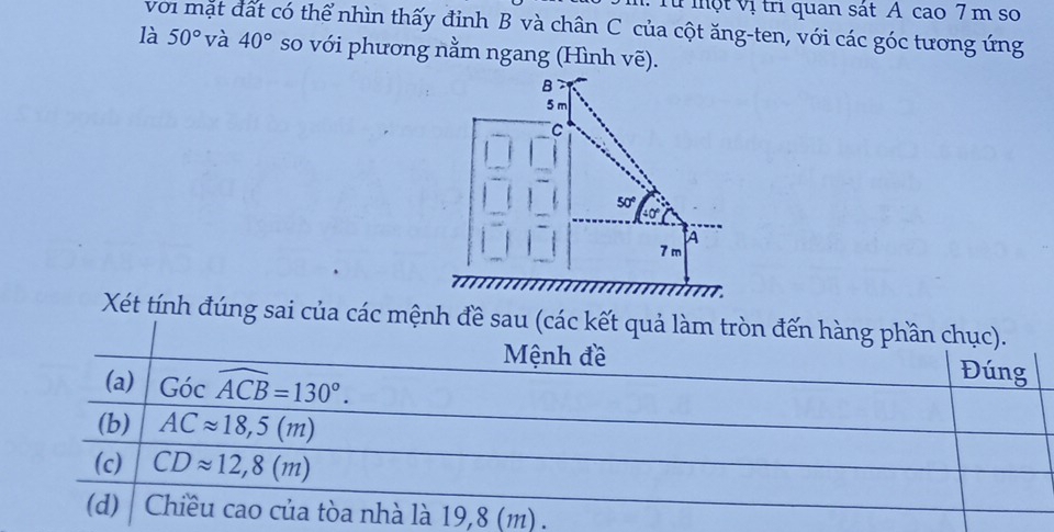 Từ một vị trì quan sát A cao 7 m so
với mặt đất có thể nhìn thấy đỉnh B và chân C của cột ăng-ten, với các góc tương ứng
là 50° và 40° so với phương nằm ngang (Hình vẽ).
Xét tính đúng sai của các mệnh đề sau (các kết quả làm tròn đến hàng phần chục).
Mệnh đề Đúng
(a) Gocwidehat ACB=130°.
(b) ACapprox 18,5(m)
(c) CDapprox 12,8(m)
(d)  Chiều cao của tòa nhà là 19,8 (m) .