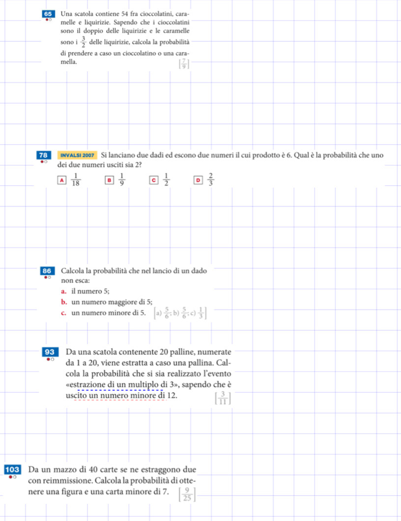 Una scatola contiene 54 fra cioccolatini, cara-
melle e liquirizie. Sapendo che i cioccolatini
sono il doppio delle liquirizie e le caramelle
sono i 3/2  delle liquirizie, calcola la probabilità
di prendere a caso un cioccolatino o una cara-
mella. [ 7/9 ]
78 NVALSi 2007 ' Si lanciano due dadi ed escono due numeri il cui prodotto è 6. Qual è la probabilità che uno
dei due numeri usciti sia 2?
A  1/18  B  1/9  C  1/2  D  2/3 
86 Calcola la probabilità che nel lancio di un dado
non esca:
a. il numero 5;
b. un numero maggiore di 5;
c. un numero minore di 5. a) [ 5/6 ,b) 5/6 , c) 1/3 ]
93 Da una scatola contenente 20 palline, numerate
da 1 a 20, viene estratta a caso una pallina. Cal-
cola la probabilità che si sia realizzato l’evento
«estrazione di un multiplo di 3», sapendo che è
uscito un numero minore di 12. [ 3/11 ]
103 Da un mazzo di 40 carte se ne estraggono due
con reimmissione. Calcola la probabilità di otte-
nere una figura e una carta minore di 7. [ 9/25 ]