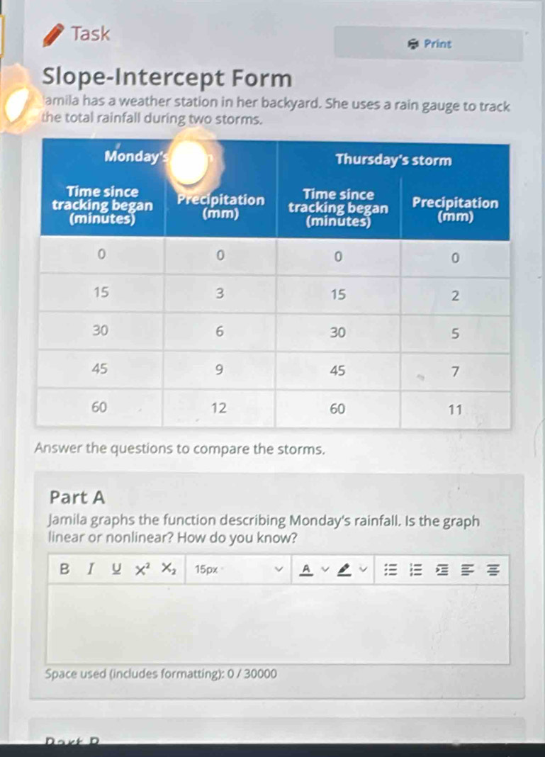 Task 
Print 
Slope-Intercept Form 
'amila has a weather station in her backyard. She uses a rain gauge to track 
the total rainfall during two storms. 
Answer the questions to compare the storms. 
Part A 
Jamila graphs the function describing Monday's rainfall. Is the graph 
linear or nonlinear? How do you know? 
B I u X^2X_2 15px 
Space used (includes formatting): 0 / 30000 
Dart D