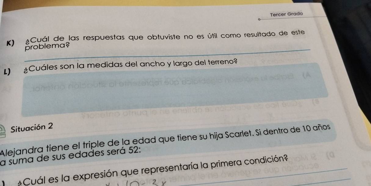 Tercer Grado 
K) ¿Cuál de las respuestas que obtuviste no es útil como resultado de este 
_problema? 
L) ¿Cuáles son la medidas del ancho y largo del terreno? 
Situación 2 
Alejandra tiene el triple de la edad que tiene su hija Scarlet. Si dentro de 10 años 
a suma de sus edades será 52 : 
Cuál es la expresión que representaría la primera condición?_