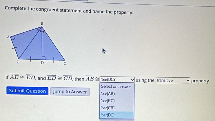 Complete the congruent statement and name the property.
If overline AE≌ overline ED , and overline ED≌ overline CD , then overline AE≌ overline bar(DC)' using the transitive property.
Select an answer
Submit Question Jump to Answer 'bar(AB)'
'bar(EC)'
'bar(CB)'
'bar(DC)'