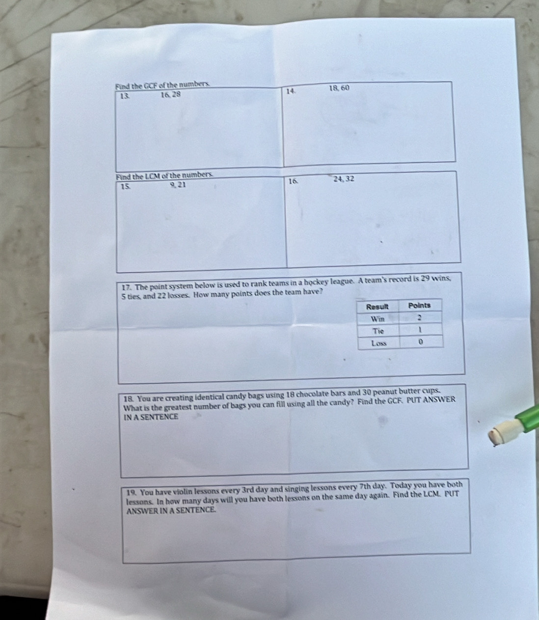 Find the GCF of the numbers.
13 16, 28 14. 18, 60
Find the LCM of the numbers.
15. 9, 21 16. 24, 32
17. The point system below is used to rank teams in a hockey league. A team's record is 29 wins,
5 ties, and 22 losses. How many points does the team have? 
18. You are creating identical candy bags using 18 chocolate bars and 30 peanut butter cups. 
What is the greatest number of bags you can fill using all the candy? Find the GCF. PUT ANSWER 
IN A SENTENCE 
19 You have violin lessons every 3rd day and singing lessons every 7th day. Today you have both 
lessons. In how many days will you have both lessons on the same day again. Find the LCM. PUT 
ANSWER IN A SENTENCE.