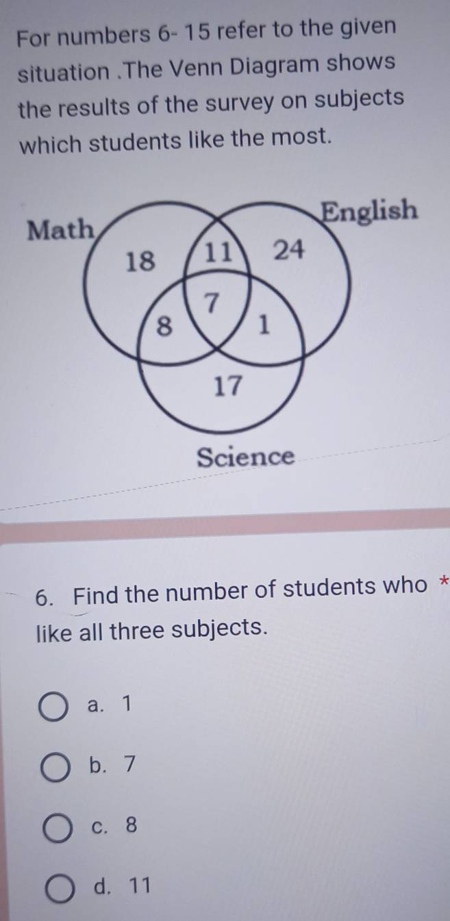 For numbers 6- 15 refer to the given
situation .The Venn Diagram shows
the results of the survey on subjects
which students like the most.
English
Math
18 11 24
7
8
1
17
Science
6. Find the number of students who *
like all three subjects.
a. 1
b. 7
c. 8
d. 11