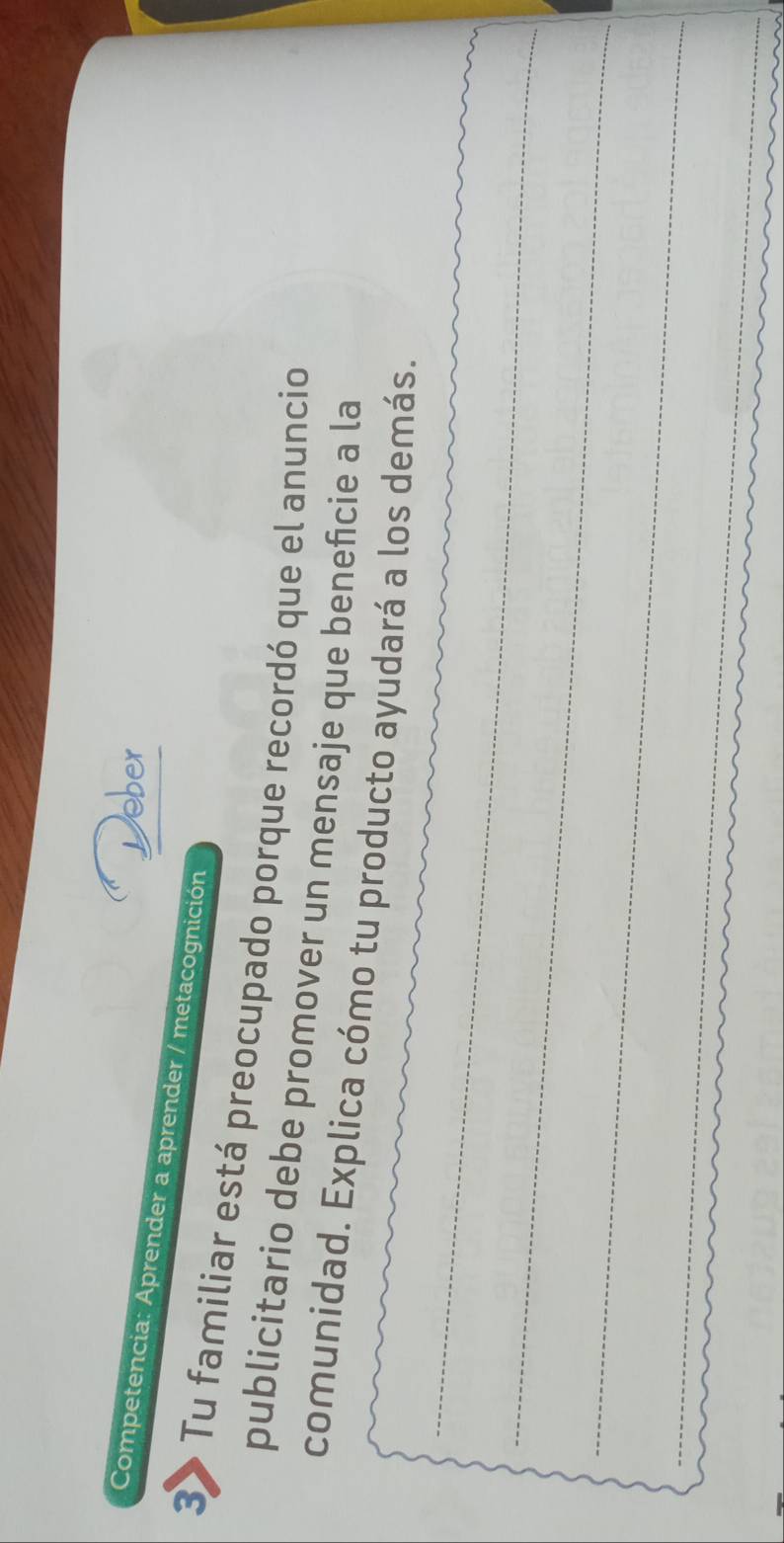 Competencia: Aprender a aprender / metacognición 
3 Tu familiar está preocupado porque recordó que el anuncio 
publicitario debe promover un mensaje que beneficie a la 
_ 
comunidad. Explica cómo tu producto ayudará a los demás. 
_ 
_ 
_ 
_