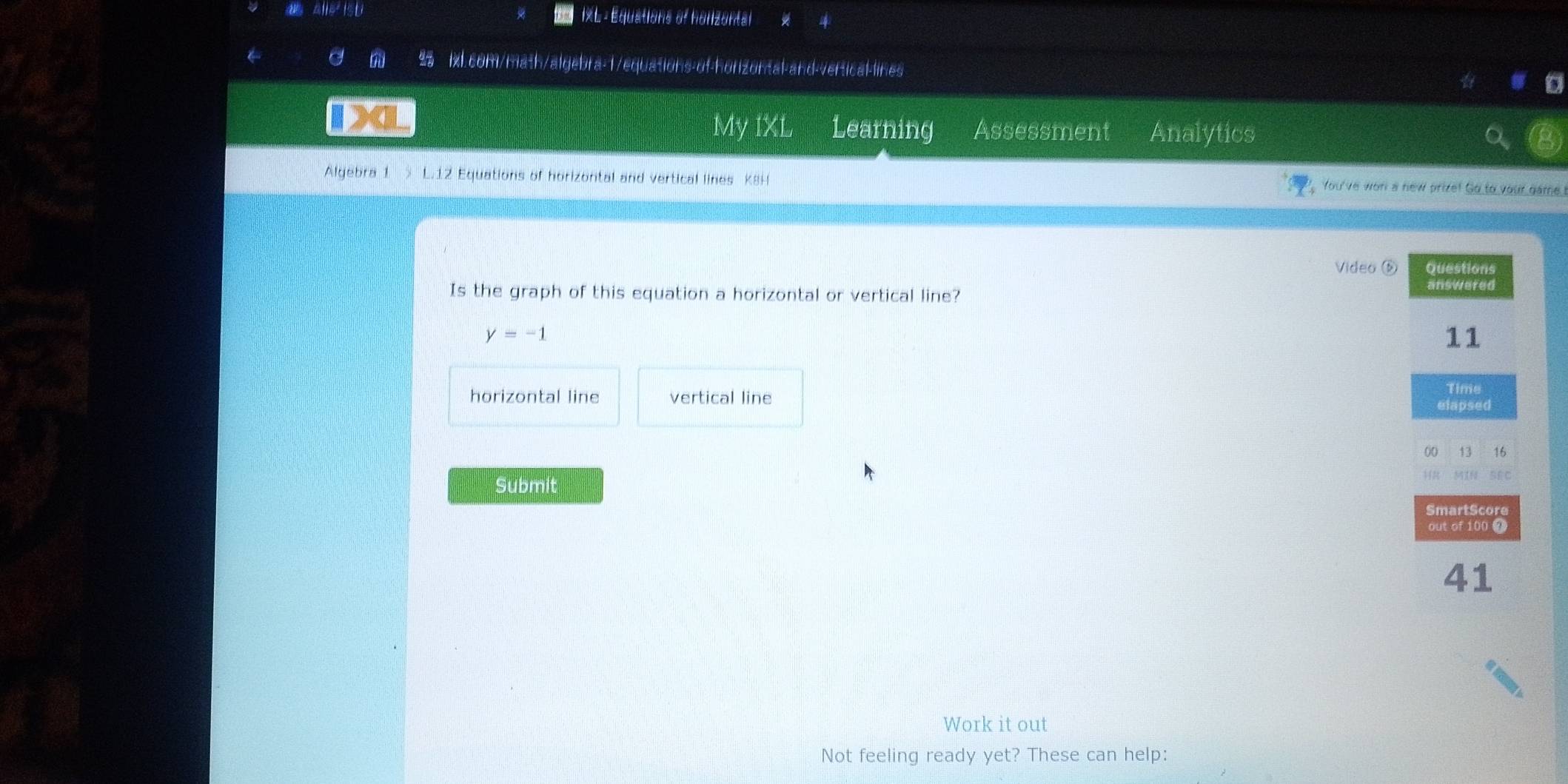 alle² ISU IXL : Equations of horizontal 
← a lxl.com/math/algebra-1/equations-of-horizontal-and-vertical-lines 
IXL Learning Assessment Analytics 
My IXL 
Algebra 1 L.12 Equations of horizontal and vertical lines K8H You've wor a new prize! Go to your game! 
Video é 
Is the graph of this equation a horizontal or vertical line?
y=-1
horizontal line vertical line 
Submit 
Work it out 
Not feeling ready yet? These can help: