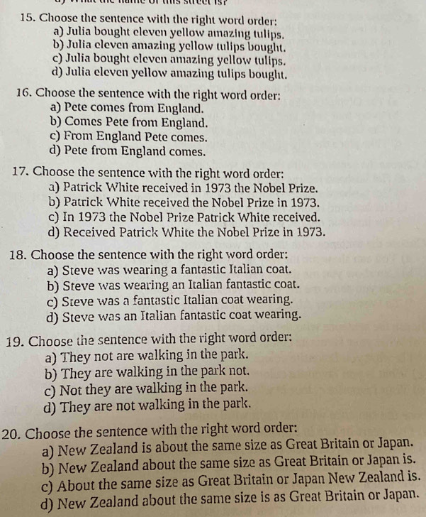 Choose the sentence with the right word order:
a) Julia bought eleven yellow amazing tulips.
b) Julia eleven amazing yellow tulips bought.
c) Julia bought eleven amazing yellow tulips.
d) Julia eleven yellow amazing tulips bought.
16. Choose the sentence with the right word order:
a) Pete comes from England.
b) Comes Pete from England.
c) From England Pete comes.
d) Pete from England comes.
17. Choose the sentence with the right word order:
a) Patrick White received in 1973 the Nobel Prize.
b) Patrick White received the Nobel Prize in 1973.
c) In 1973 the Nobel Prize Patrick White received.
d) Received Patrick White the Nobel Prize in 1973.
18. Choose the sentence with the right word order:
a) Steve was wearing a fantastic Italian coat.
b) Steve was wearing an Italian fantastic coat.
c) Steve was a fantastic Italian coat wearing.
d) Steve was an Italian fantastic coat wearing.
19. Choose the sentence with the right word order:
a) They not are walking in the park.
b) They are walking in the park not.
c) Not they are walking in the park.
d) They are not walking in the park.
20. Choose the sentence with the right word order:
a) New Zealand is about the same size as Great Britain or Japan.
b) New Zealand about the same size as Great Britain or Japan is.
c) About the same size as Great Britain or Japan New Zealand is.
d) New Zealand about the same size is as Great Britain or Japan.