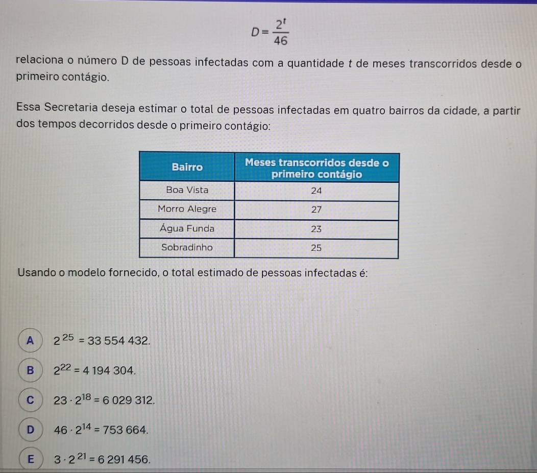 D= 2^t/46 
relaciona o número D de pessoas infectadas com a quantidade t de meses transcorridos desde o
primeiro contágio.
Essa Secretaria deseja estimar o total de pessoas infectadas em quatro bairros da cidade, a partir
dos tempos decorridos desde o primeiro contágio:
Usando o modelo fornecido, o total estimado de pessoas infectadas é:
A 2^(25)=33554432.
B 2^(22)=4194304.
C 23· 2^(18)=6029312.
D 46· 2^(14)=753664.
E 3· 2^(21)=6291456.