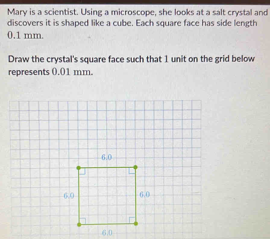 Mary is a scientist. Using a microscope, she looks at a salt crystal and 
discovers it is shaped like a cube. Each square face has side length
0.1 mm. 
Draw the crystal's square face such that 1 unit on the grid below 
represents 0.01 mm.