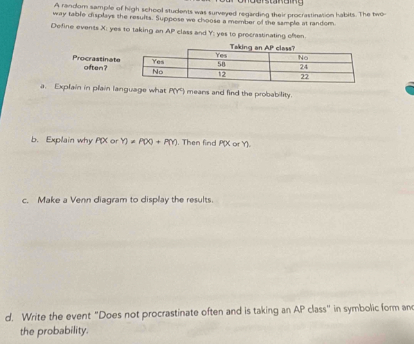 Understa n e ing 
A random sample of high school students was surveyed regarding their procrastination habits. The two- 
way table displays the results. Suppose we choose a member of the sample at random 
Define events X : yes to taking an AP class and Y : yes to procrastinating often 
Procrastinat 
often? 
a. Explain in plain language what P(Y ) means and find the probability. 
b. Explain why P(X or Y)!= P(X)+P(Y). Then find P(X or Y). 
c. Make a Venn diagram to display the results. 
d. Write the event "Does not procrastinate often and is taking an AP class" in symbolic form and 
the probability.