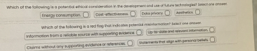 Which of the following is a potentiall ethical consideration in the development and use of future technologies? Select one answer
Energy consumption. Cost-effectiveness Data privacy. Aosthetics.
Which of the following is a red flog that indicates potential misinformation? Select one answer.
Information from a reliable sounce with supporting evidence. Up-to-date and relevant information.
Clgims without any supporting evidence or references. Statements that align with personal belkers.