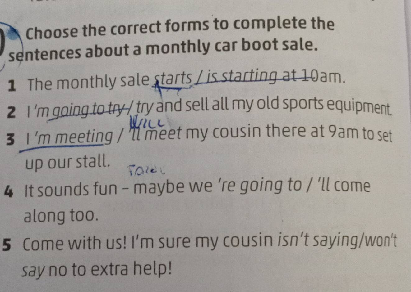 Choose the correct forms to complete the 
sentences about a monthly car boot sale. 
1 The monthly sale starts / is starting at 10am. 
2 I 'm going to try / try and sell all my old sports equipment. 
3 I 'm meeting / 'll meet my cousin there at 9am to set 
up our stall. 
4 It sounds fun - maybe we ’re going to / ’ll come 
along too. 
5 Come with us! I’m sure my cousin isn’t saying/won't 
say no to extra help!